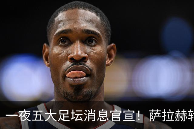 一夜五大足坛消息官宣！萨拉赫转会离队，穆帅接班人正式履职，曼城续约天赋球员，马竞作出回应