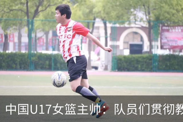中国U17女篮主帅：队员们贯彻教练意图顽强追分 备战目标更清晰