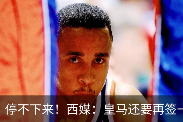 停不下来！西媒：皇马还要再签一名中卫、一名中场和一名锋线