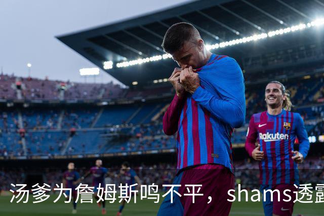 汤爹为詹姆斯鸣不平，shams透露詹姆斯战术地位，一点也成关键