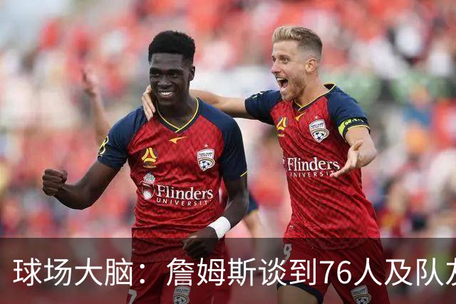 球场大脑：詹姆斯谈到76人及队友；真心热爱篮球，我很欣赏