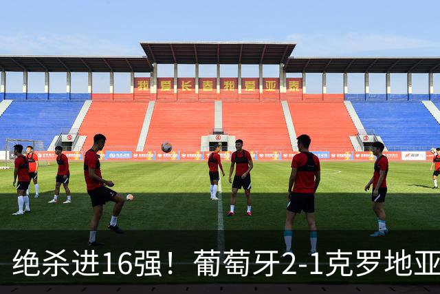 绝杀进16强！葡萄牙2-1克罗地亚 C罗淘汰赛首球G·拉莫斯补时绝杀