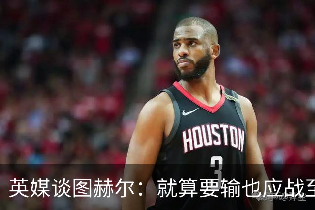 英媒谈图赫尔：就算要输也应战至最后 而非拱手让出胜利