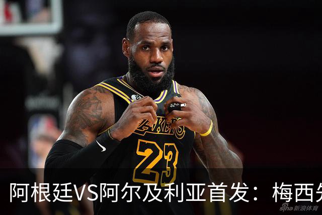 阿根廷VS阿尔及利亚首发：梅西先发创历史 齐达内之子出战