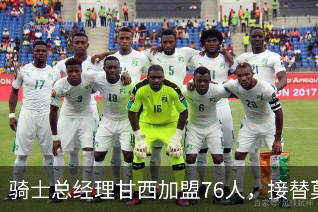 骑士总经理甘西加盟76人，接替莫雷出任篮球运营总裁