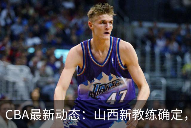 CBA最新动态：山西新教练确定，胡明轩膝伤未愈，刘晓宇重返北控担任助教