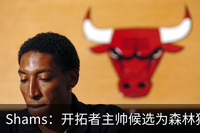 Shams：开拓者主帅候选为森林狼助教诺里&绿军年轻助教拉什布鲁克